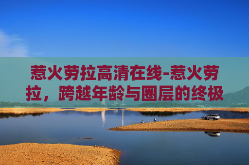 惹火劳拉高清在线-惹火劳拉，跨越年龄与圈层的终极张力挑战