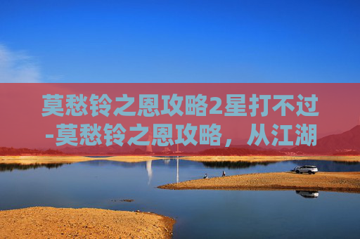 莫愁铃之恩攻略2星打不过-莫愁铃之恩攻略，从江湖恩义到人生智慧的核心解读
