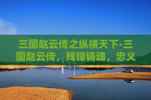 三国赵云传之纵横天下-三国赵云传，残锋铸魂，忠义贯日