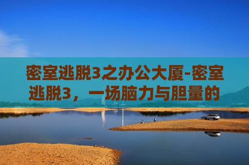 密室逃脱3之办公大厦-密室逃脱3，一场脑力与胆量的双重挑战，解锁心理防线与思维边界
