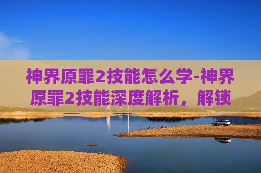 神界原罪2技能怎么学-神界原罪2技能深度解析，解锁秘法，畅享游戏魅力