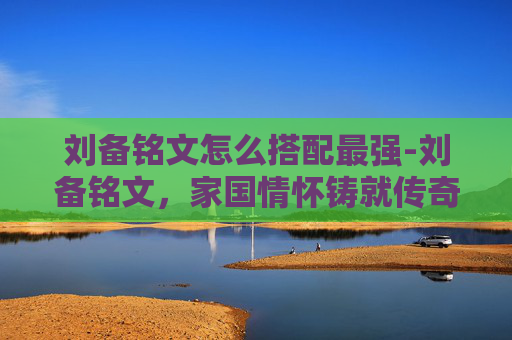 刘备铭文怎么搭配最强-刘备铭文，家国情怀铸就传奇，英雄精神点亮历史征程