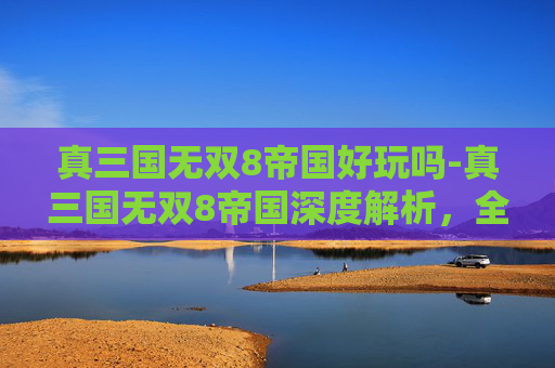 真三国无双8帝国好玩吗-真三国无双8帝国深度解析，全新战场格局下策略与玩法全方位揭秘