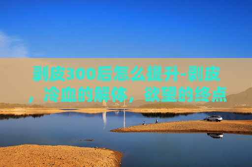 剥皮300后怎么提升-剥皮，冷血的解体，欲望的终点