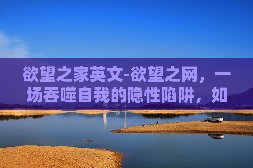 欲望之家英文-欲望之网，一场吞噬自我的隐性陷阱，如何突破无力感