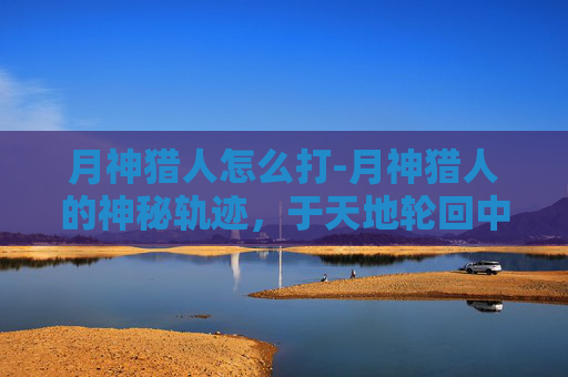 月神猎人怎么打-月神猎人的神秘轨迹,于天地轮回中探寻力量之源 月神猎人怎么打-月神猎人的神秘轨迹,于天地轮回中探寻力量之源