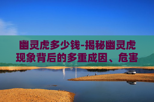 幽灵虎多少钱-揭秘幽灵虎现象背后的多重成因、危害及应对之道