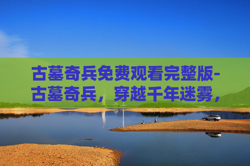古墓奇兵免费观看完整版-古墓奇兵，穿越千年迷雾，探寻地下文明的惊世秘密