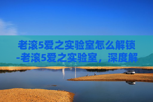 老滚5爱之实验室怎么解锁-老滚5爱之实验室，深度解析岩石特性与游戏魅力，解锁探索精髓
