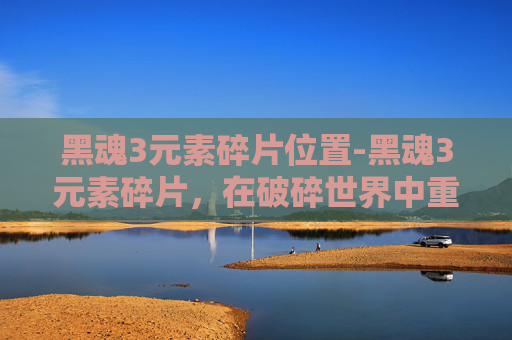 黑魂3元素碎片位置-黑魂3元素碎片，在破碎世界中重塑生存法则，解锁潜藏的深层力量