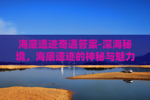 海底遗迹奇遇答案-深海秘境，海底遗迹的神秘与魅力探析