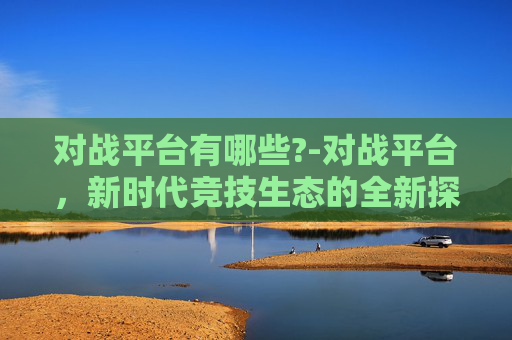 对战平台有哪些?-对战平台，新时代竞技生态的全新探索与趋势剖析