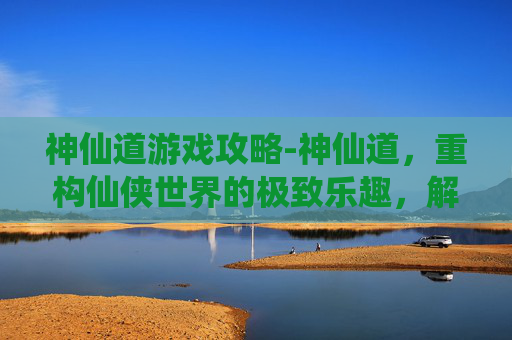神仙道游戏攻略-神仙道，重构仙侠世界的极致乐趣，解锁从觉醒到历战的畅快体验