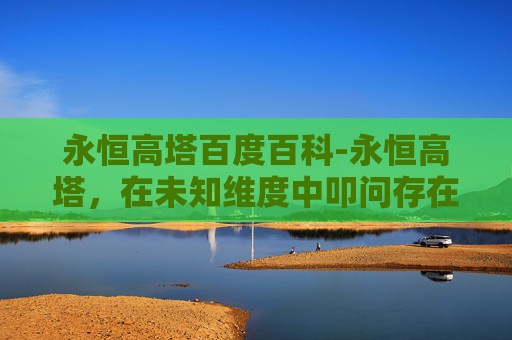 永恒高塔百度百科-永恒高塔,在未知维度中叩问存在的无限可能 永恒高塔百度百科-永恒高塔,在未知维度中叩问存在的无限可能