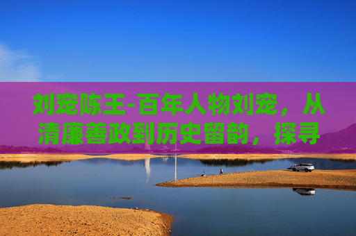 刘宠陈王-百年人物刘宠，从清廉善政到历史留韵，探寻其治理智慧与时代价值