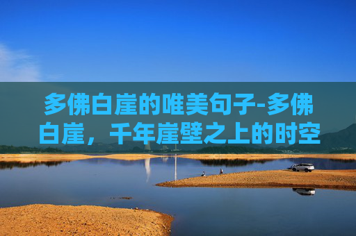 多佛白崖的唯美句子-多佛白崖，千年崖壁之上的时空瑰宝，一眼领略自然伟力与历史纵深