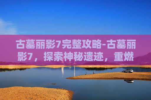 古墓丽影7完整攻略-古墓丽影7，探索神秘遗迹，重燃猎影巅峰体验