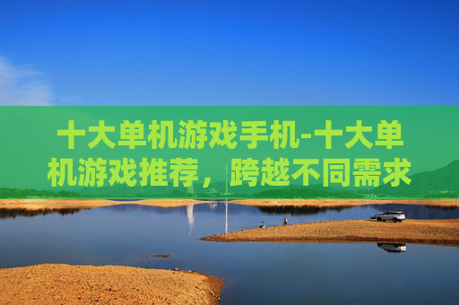 十大单机游戏手机-十大单机游戏推荐，跨越不同需求的休闲娱乐选择，总有一款懂你的玩法