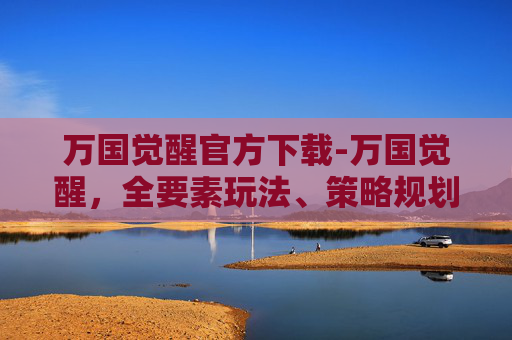 万国觉醒官方下载-万国觉醒，全要素玩法、策略规划与实战要点全解析