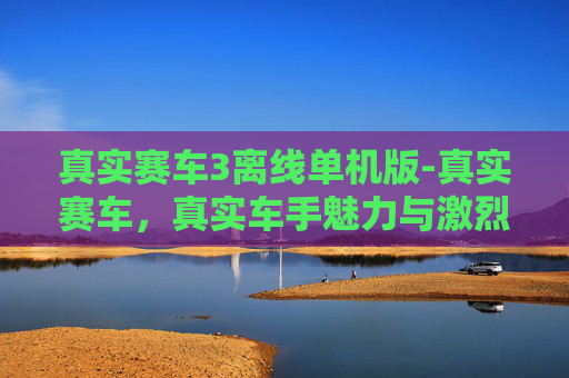 真实赛车3离线单机版-真实赛车,真实车手魅力与激烈竞技的深度解码 真实赛车3离线单机版-真实赛车,真实车手魅力与激烈竞技的深度解码