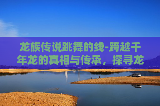 龙族传说跳舞的线-跨越千年龙的真相与传承，探寻龙族传说背后的深层脉络