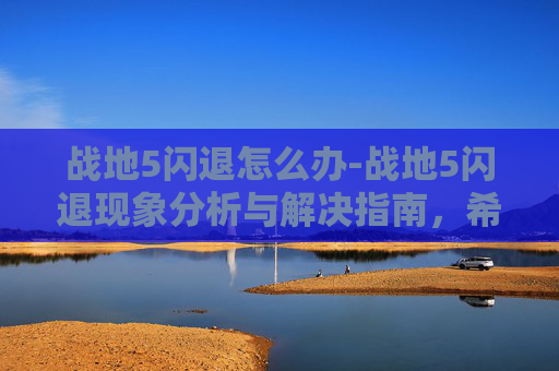 战地5闪退怎么办-战地5闪退现象分析与解决指南,希望帮到大家顺利使用游戏 战地5闪退怎么办-战地5闪退现象分析与解决指南,希望帮到大家顺利使用游戏
