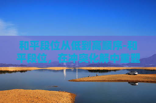 和平段位从低到高顺序-和平段位，在冲突化解中重塑正向价值，构建和谐相处格局