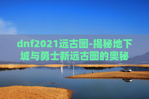dnf2021远古图-揭秘地下城与勇士新远古图的奥秘
