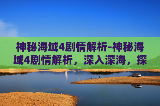 神秘海域4剧情解析-神秘海域4剧情解析,深入深海,探索终极冒险与震撼表现 神秘海域4剧情解析-神秘海域4剧情解析,深入深海,探索终极冒险与震撼表现