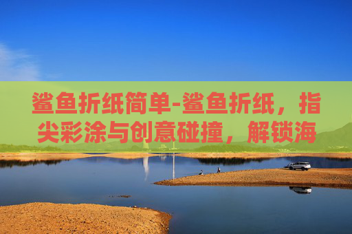 鲨鱼折纸简单-鲨鱼折纸，指尖彩涂与创意碰撞，解锁海洋生物的微观美学