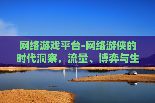 网络游戏平台-网络游侠的时代洞察，流量、博弈与生态重塑的深度解析
