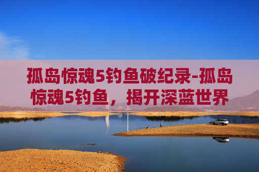 孤岛惊魂5钓鱼破纪录-孤岛惊魂5钓鱼，揭开深蓝世界的秘境挑战与策略解析