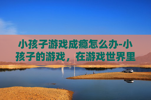 小孩子游戏成瘾怎么办-小孩子的游戏，在游戏世界里探索成长与乐趣