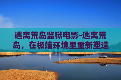 逃离荒岛监狱电影-逃离荒岛，在极端环境里重新塑造自我与生命的觉醒之路