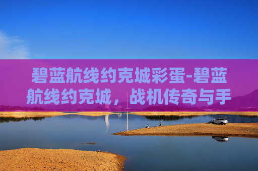 碧蓝航线约克城彩蛋-碧蓝航线约克城，战机传奇与手游魅力深度解析