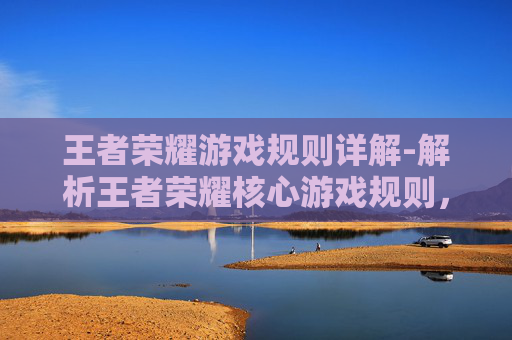 王者荣耀游戏规则详解-解析王者荣耀核心游戏规则，全方位读懂玩法的底层逻辑与技巧要点