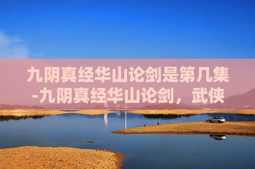 九阴真经华山论剑是第几集-九阴真经华山论剑，武侠江湖中的传奇对决