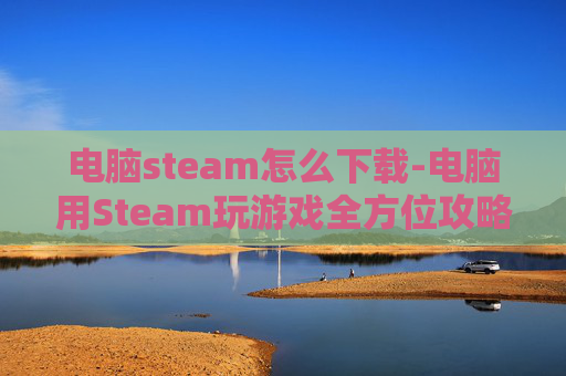 电脑steam怎么下载-电脑用Steam玩游戏全方位攻略，从入门到精通轻松搞定