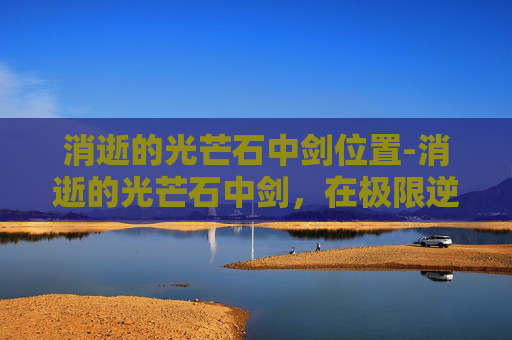 消逝的光芒石中剑位置-消逝的光芒石中剑，在极限逆境中淬炼抗争之锐的视觉史诗