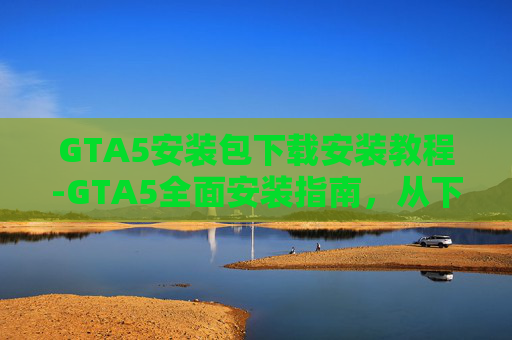 GTA5安装包下载安装教程-GTA5全面安装指南，从下载到享受GTA5的终极路径