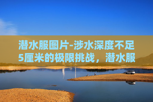 潜水服图片-涉水深度不足5厘米的极限挑战,潜水服为何能成为硬核生存的核心装备? 潜水服图片-涉水深度不足5厘米的极限挑战,潜水服为何能成为硬核生存的核心装备?