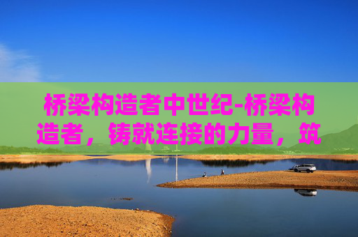 桥梁构造者中世纪-桥梁构造者，铸就连接的力量，筑牢交通的根基