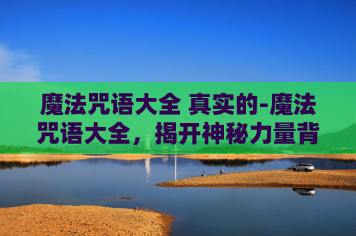 魔法咒语大全 真实的-魔法咒语大全，揭开神秘力量背后，探索合法与智慧的碰撞