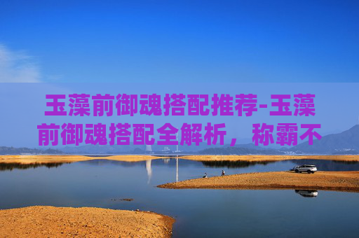 玉藻前御魂搭配推荐-玉藻前御魂搭配全解析，称霸不同阵营的实力与优势指南