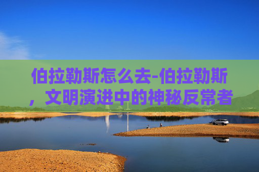 伯拉勒斯怎么去-伯拉勒斯,文明演进中的神秘反常者,破解其演进逻辑的核心密码 伯拉勒斯怎么去-伯拉勒斯,文明演进中的神秘反常者,破解其演进逻辑的核心密码