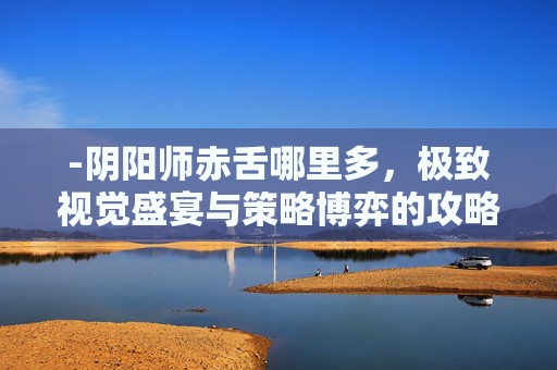 -阴阳师赤舌哪里多，极致视觉盛宴与策略博弈的攻略解析