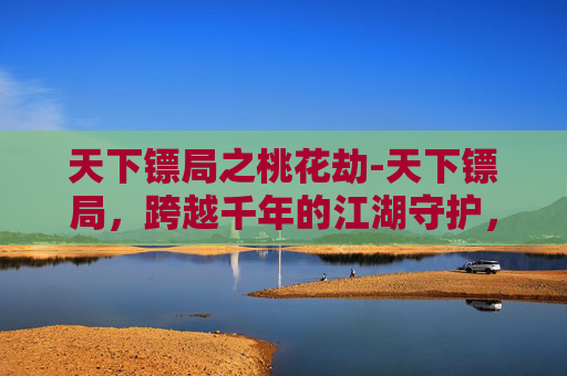 天下镖局之桃花劫-天下镖局，跨越千年的江湖守护，镌刻侠义风骨与家国担当
