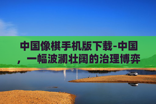中国像棋手机版下载-中国，一幅波澜壮阔的治理博弈与文明演进画卷