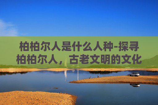 柏柏尔人是什么人种-探寻柏柏尔人，古老文明的文化密码与未来走向