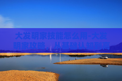 大发明家技能怎么用-大发明家攻略，从基础认知到高阶布局，全方位解锁从原理到实战的创作方法